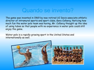 Quando se invento? The game was invented in 1969 by now retired UC Davis associate athletic  director of intramural sports and sport clubs, Gary Colberg. Noticing how much fun the water polo team was having, Mr. Colberg thought up the idea of using tubes so that people with no experience in water polo could still enjoy the game. Water polo is a rapidly growing sport in the United States and internationally as well.  