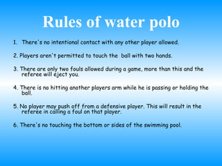 Rules of water polo There's no intentional contact with any other player allowed.  2. Players aren't permitted to touch the  ball with two hands. 3. There are only two fouls allowed during a game, more than this and the referee will eject you.  4. There is no hitting another players arm while he is passing or holding the ball. 5. No player may push off from a defensive player. This will result in the referee in calling a foul on that player.  6. There's no touching the bottom or sides of the swimming pool. 