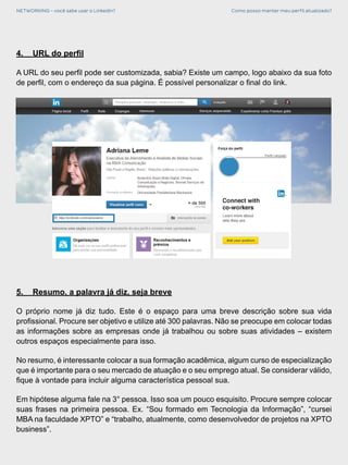 NETWORKING - você sabe usar o LinkedIn? Como posso manter meu perfil atualizado?
4.	 URL do perfil
A URL do seu perfil pode ser customizada, sabia? Existe um campo, logo abaixo da sua foto
de perfil, com o endereço da sua página. É possível personalizar o final do link.
5.	 Resumo, a palavra já diz, seja breve
O próprio nome já diz tudo. Este é o espaço para uma breve descrição sobre sua vida
profissional. Procure ser objetivo e utilize até 300 palavras. Não se preocupe em colocar todas
as informações sobre as empresas onde já trabalhou ou sobre suas atividades – existem
outros espaços especialmente para isso.
No resumo, é interessante colocar a sua formação acadêmica, algum curso de especialização
que é importante para o seu mercado de atuação e o seu emprego atual. Se considerar válido,
fique à vontade para incluir alguma característica pessoal sua.
Em hipótese alguma fale na 3° pessoa. Isso soa um pouco esquisito. Procure sempre colocar
suas frases na primeira pessoa. Ex. “Sou formado em Tecnologia da Informação”, “cursei
MBA na faculdade XPTO” e “trabalho, atualmente, como desenvolvedor de projetos na XPTO
business”.
 