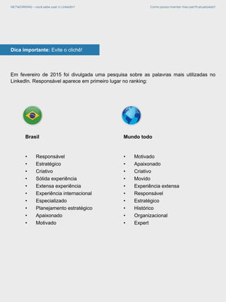 NETWORKING - você sabe usar o LinkedIn? Como posso manter meu perfil atualizado?
Dica importante: Evite o clichê!
Em fevereiro de 2015 foi divulgada uma pesquisa sobre as palavras mais utilizadas no
LinkedIn. Responsável aparece em primeiro lugar no ranking:
Brasil
•	Responsável
•	Estratégico
•	Criativo
•	 Sólida experiência
•	 Extensa experiência
•	 Experiência internacional
•	Especializado
•	 Planejamento estratégico
•	Apaixonado
•	Motivado
Mundo todo
•	Motivado
•	Apaixonado
•	Criativo
•	Movido
•	 Experiência extensa
•	Responsável
•	Estratégico
•	Histórico
•	Organizacional
•	Expert
 