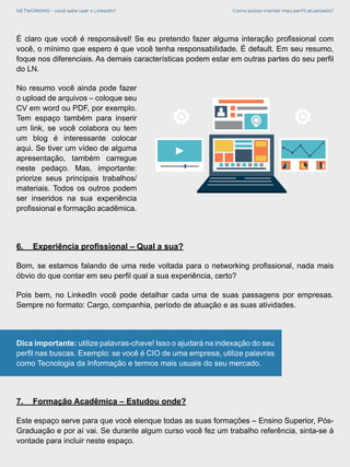 NETWORKING - você sabe usar o LinkedIn? Como posso manter meu perfil atualizado?
É claro que você é responsável! Se eu pretendo fazer alguma interação profissional com
você, o mínimo que espero é que você tenha responsabilidade. É default. Em seu resumo,
foque nos diferenciais. As demais características podem estar em outras partes do seu perfil
do LN.
No resumo você ainda pode fazer
o upload de arquivos – coloque seu
CV em word ou PDF, por exemplo.
Tem espaço também para inserir
um link, se você colabora ou tem
um blog é interessante colocar
aqui. Se tiver um vídeo de alguma
apresentação, também carregue
neste pedaço. Mas, importante:
priorize seus principais trabalhos/
materiais. Todos os outros podem
ser inseridos na sua experiência
profissional e formação acadêmica.
6.	 Experiência profissional – Qual a sua?
Bom, se estamos falando de uma rede voltada para o networking profissional, nada mais
óbvio do que contar em seu perfil qual a sua experiência, certo?
Pois bem, no LinkedIn você pode detalhar cada uma de suas passagens por empresas.
Sempre no formato: Cargo, companhia, período de atuação e as suas atividades.
Dica importante: utilize palavras-chave! Isso o ajudará na indexação do seu
perfil nas buscas. Exemplo: se você é CIO de uma empresa, utilize palavras
como Tecnologia da Informação e termos mais usuais do seu mercado.
7.	 Formação Acadêmica – Estudou onde?
Este espaço serve para que você elenque todas as suas formações – Ensino Superior, Pós-
Graduação e por aí vai. Se durante algum curso você fez um trabalho referência, sinta-se à
vontade para incluir neste espaço.
 