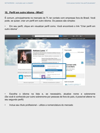 NETWORKING - você sabe usar o LinkedIn? Como posso manter meu perfil atualizado?
10.	 Perfil em outro idioma - What?
É comum, principalmente no mercado de TI, ter contato com empresas fora do Brasil. Você
pode, se quiser, criar um perfil em outro idioma. Os passos são simples:
•	 Em seu perfil, clique em visualizar perfil como. Você encontrará o link “Criar perfil em
outro idioma”
•	 Escolha o idioma na lista e, se necessário, atualize nome e sobrenome
(Se você é conhecido por outro sobrenome por pessoas de fora do país, é possível alterar no
seu segundo perfil)
•	 Inclua seu título profissional – utilize a nomenclatura do mercado
 