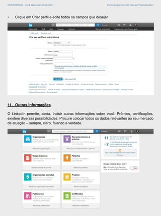 NETWORKING - você sabe usar o LinkedIn? Como posso manter meu perfil atualizado?
11.	 Outras informações
O LinkedIn permite, ainda, incluir outras informações sobre você. Prêmios, certificações,
existem diversas possibilidades. Procure colocar todos os dados relevantes ao seu mercado
de atuação – sempre, claro, falando a verdade.
•	 Clique em Criar perfil e edite todos os campos que desejar
 