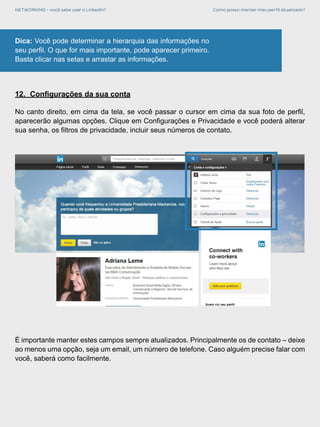 NETWORKING - você sabe usar o LinkedIn? Como posso manter meu perfil atualizado?
Dica: Você pode determinar a hierarquia das informações no
seu perfil. O que for mais importante, pode aparecer primeiro.
Basta clicar nas setas e arrastar as informações.
12.	 Configurações da sua conta
No canto direito, em cima da tela, se você passar o cursor em cima da sua foto de perfil,
aparecerão algumas opções. Clique em Configurações e Privacidade e você poderá alterar
sua senha, os filtros de privacidade, incluir seus números de contato.
É importante manter estes campos sempre atualizados. Principalmente os de contato – deixe
ao menos uma opção, seja um email, um número de telefone. Caso alguém precise falar com
você, saberá como facilmente.
 