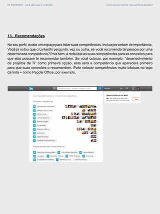 NETWORKING - você sabe usar o LinkedIn? Como posso manter meu perfil atualizado?
13.	 Recomendações
No seu perfil, existe um espaço para listar suas competências. Inclua por ordem de importância.
Você já notou que o LinkedIn pergunta, vez ou outra, se você recomenda tal pessoa por uma
determinada competência? Pois bem, a rede lista as suas competências para as conexões para
que elas possam te recomendar também. Se você colocar, por exemplo, “desenvolvimento
de projetos de TI” como primeira opção, esta será a competência que aparecerá primeiro
para que suas conexões o recomendem. Evite colocar competências muito básicas no topo
da lista – como Pacote Office, por exemplo.
 