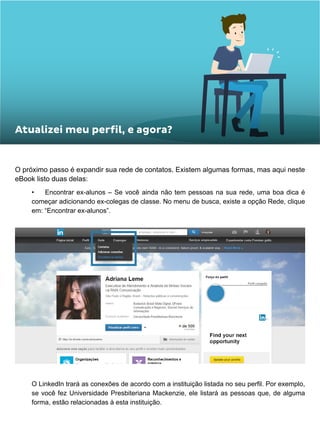 O próximo passo é expandir sua rede de contatos. Existem algumas formas, mas aqui neste
eBook listo duas delas:
•	 Encontrar ex-alunos – Se você ainda não tem pessoas na sua rede, uma boa dica é
começar adicionando ex-colegas de classe. No menu de busca, existe a opção Rede, clique
em: “Encontrar ex-alunos”.
O LinkedIn trará as conexões de acordo com a instituição listada no seu perfil. Por exemplo,
se você fez Universidade Presbiteriana Mackenzie, ele listará as pessoas que, de alguma
forma, estão relacionadas à esta instituição.
Atualizei meu perfil, e agora?
 