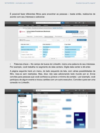 NETWORKING - você sabe usar o LinkedIn? Atualizei meu perfil, e agora?
•	 Palavras-chave – No campo de busca do LinkedIn, insira uma palavra do seu interesse.
Por exemplo, você trabalha no segmento de data centers. Digite data center e dê enter.
A página seguinte trará um menu, do lado esquerdo da tela, com várias possibilidades de
filtro. Use-os sem restrições. Mas, dica: não saia adicionando todo mundo por aí. Envie
convites para pessoas que você conhece ou já teve o mínimo de contato – por exemplo, você
participou de algum evento e trocou cartões com um outro executivo. Convide-o para ser uma
conexão no LinkedIn.
É possível fazer diferentes filtros para encontrar as pessoas – basta então, realiza-los de
acordo com seu interesse e adicionar.
 