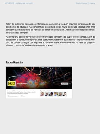 NETWORKING - você sabe usar o LinkedIn? Atualizei meu perfil, e agora?
Época Negócios
Além de adicionar pessoas, é interessante começar a “seguir” algumas empresas do seu
segmento de atuação. As companhias costumam subir muito conteúdo institucional, mas
também fazem curadoria de notícias do setor em que atuam. Assim você consegue se man-
ter atualizado sempre!
As company pages de veículos de comunicação também são super interessantes. Além de
colocarem o conteúdo no portal, eles costumam postar em suas redes – inclusive no Linke-
dIn. Se quiser começar por algumas e não tiver ideia, dá uma olhada na lista de páginas,
abaixo, com conteúdo bem interessante e atual:
 