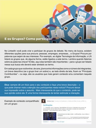 No LinkedIn você pode criar e participar de grupos de debate. No menu de busca, existem
diferentes opções para sua procura: pessoas, empregos, empresas... e Grupos! Procure por
palavras que sejam de seu interesse. Por exemplo, ao digitar Tecnologia da Informação, o LN
listará os grupos que, de alguma forma, estão ligados a este termo. Lembra quando falamos
sobre as palavras-chave? Então, aqui elas também são importantes – para o grupo ser listado
nessa sua busca ele deverá estar atrelado ao termo.
Emcadagrupoquevocêentrar,decara,jáencontrainformaçõescomoonúmerodeintegrantes,
um breve descritivo (se o grupo tiver um sobre) e, ao lado direito da tela, ficam os “Principais
Contribuintes” – ou seja, são os usuários que mais geram conteúdo e/ou comentam naquele
grupo.
Dica: sempre dê um título para o seu conteúdo e faça uma breve descrição – o
que pode chamar mais a atenção dos participantes nesta notícia? Procure deixar
sua impressão sobre o assunto. Mais interessante do que o conteúdo, pode ser
sua opinião sobre ele. É uma forma interessante de tentar estimular a interação.
Exemplo de conteúdo compartilhado
em um grupo:
E os Grupos? Como participo?
 