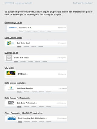 NETWORKING - você sabe usar o LinkedIn? E os Grupos? Como participo?
Se quiser um ponto de partida, abaixo, alguns grupos que podem ser interessantes para o
setor de Tecnologia da Informação – Em português e inglês.
Governança de TI
Data Center Brasil
Eventos de TI
CIO Brasil
Data Center Evolution
Data Center Professionals
Cloud Computing, SaaS & Virtualization
 
 