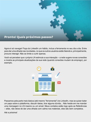 Agora é só navegar! Faça do LinkedIn um hábito, inclua a ferramenta no seu dia a dia. Entre
para dar uma olhada nas novidades, no que os outros usuários estão falando e, principalmente,
procure interagir. Não se limite a curtir apenas.
Você vai perceber que o próprio LN estimula a sua interação – a rede sugere novas conexões
e mostra as principais atualizações da sua rede (quando conexões mudam de emprego), por
exemplo.
Passamos pela parte mais básica (até mesmo “ferramental”) do LinkedIn, mas se quiser bater
um papo sobre a plataforma, discutir ideias, tirar alguma dúvida... Não hesite em me mandar
uma mensagem no LN mesmo ou um email. Meus contatos estão logo após as Referências
– aliás, não deixe de dar uma olhada com calma nos materiais, eles são bem completos.
Até a próxima!
Pronto! Quais próximos passos?
 