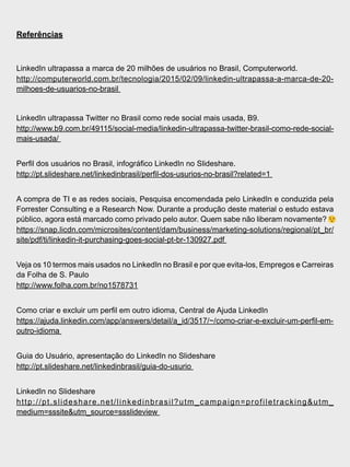 Referências
LinkedIn ultrapassa a marca de 20 milhões de usuários no Brasil, Computerworld.
http://computerworld.com.br/tecnologia/2015/02/09/linkedin-ultrapassa-a-marca-de-20-
milhoes-de-usuarios-no-brasil
LinkedIn ultrapassa Twitter no Brasil como rede social mais usada, B9.
http://www.b9.com.br/49115/social-media/linkedin-ultrapassa-twitter-brasil-como-rede-social-
mais-usada/
Perfil dos usuários no Brasil, infográfico LinkedIn no Slideshare.
http://pt.slideshare.net/linkedinbrasil/perfil-dos-usurios-no-brasil?related=1
A compra de TI e as redes sociais, Pesquisa encomendada pelo LinkedIn e conduzida pela
Forrester Consulting e a Research Now. Durante a produção deste material o estudo estava
público, agora está marcado como privado pelo autor. Quem sabe não liberam novamente?
https://snap.licdn.com/microsites/content/dam/business/marketing-solutions/regional/pt_br/
site/pdf/ti/linkedin-it-purchasing-goes-social-pt-br-130927.pdf
Veja os 10 termos mais usados no LinkedIn no Brasil e por que evita-los, Empregos e Carreiras
da Folha de S. Paulo
http://www.folha.com.br/no1578731
Como criar e excluir um perfil em outro idioma, Central de Ajuda LinkedIn
https://ajuda.linkedin.com/app/answers/detail/a_id/3517/~/como-criar-e-excluir-um-perfil-em-
outro-idioma
Guia do Usuário, apresentação do LinkedIn no Slideshare
http://pt.slideshare.net/linkedinbrasil/guia-do-usurio
LinkedIn no Slideshare
http://pt.slideshare.net/linkedinbrasil?utm_campaign=profiletracking&utm_
medium=sssite&utm_source=ssslideview
 