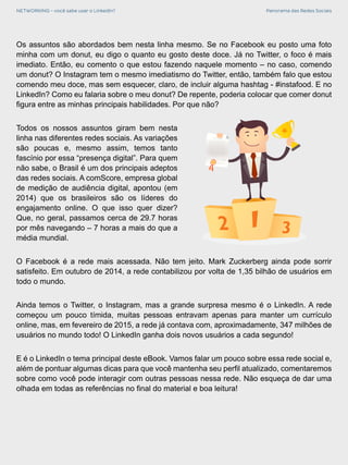 NETWORKING - você sabe usar o LinkedIn? Panorama das Redes Sociais
Os assuntos são abordados bem nesta linha mesmo. Se no Facebook eu posto uma foto
minha com um donut, eu digo o quanto eu gosto deste doce. Já no Twitter, o foco é mais
imediato. Então, eu comento o que estou fazendo naquele momento – no caso, comendo
um donut? O Instagram tem o mesmo imediatismo do Twitter, então, também falo que estou
comendo meu doce, mas sem esquecer, claro, de incluir alguma hashtag - #instafood. E no
LinkedIn? Como eu falaria sobre o meu donut? De repente, poderia colocar que comer donut
figura entre as minhas principais habilidades. Por que não?
Todos os nossos assuntos giram bem nesta
linha nas diferentes redes sociais. As variações
são poucas e, mesmo assim, temos tanto
fascínio por essa “presença digital”. Para quem
não sabe, o Brasil é um dos principais adeptos
das redes sociais. A comScore, empresa global
de medição de audiência digital, apontou (em
2014) que os brasileiros são os líderes do
engajamento online. O que isso quer dizer?
Que, no geral, passamos cerca de 29.7 horas
por mês navegando – 7 horas a mais do que a
média mundial.
O Facebook é a rede mais acessada. Não tem jeito. Mark Zuckerberg ainda pode sorrir
satisfeito. Em outubro de 2014, a rede contabilizou por volta de 1,35 bilhão de usuários em
todo o mundo.
Ainda temos o Twitter, o Instagram, mas a grande surpresa mesmo é o LinkedIn. A rede
começou um pouco tímida, muitas pessoas entravam apenas para manter um currículo
online, mas, em fevereiro de 2015, a rede já contava com, aproximadamente, 347 milhões de
usuários no mundo todo! O LinkedIn ganha dois novos usuários a cada segundo!
E é o LinkedIn o tema principal deste eBook. Vamos falar um pouco sobre essa rede social e,
além de pontuar algumas dicas para que você mantenha seu perfil atualizado, comentaremos
sobre como você pode interagir com outras pessoas nessa rede. Não esqueça de dar uma
olhada em todas as referências no final do material e boa leitura!
 