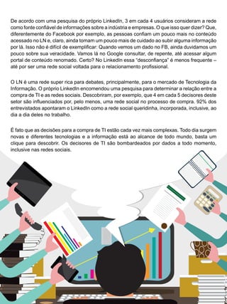 NETWORKING - você sabe usar o LinkedIn? LinkedIn? Isso existe aqui no Brasil?
De acordo com uma pesquisa do próprio LinkedIn, 3 em cada 4 usuários consideram a rede
como fonte confiável de informações sobre a indústria e empresas. O que isso quer dizer? Que,
diferentemente do Facebook por exemplo, as pessoas confiam um pouco mais no conteúdo
acessado no LN e, claro, ainda tomam um pouco mais de cuidado ao subir alguma informação
por lá. Isso não é difícil de exemplificar: Quando vemos um dado no FB, ainda duvidamos um
pouco sobre sua veracidade. Vamos lá no Google consultar, de repente, até acessar algum
portal de conteúdo renomado. Certo? No LinkedIn essa “desconfiança” é menos frequente –
até por ser uma rede social voltada para o relacionamento profissional.
O LN é uma rede super rica para debates, principalmente, para o mercado de Tecnologia da
Informação. O próprio LinkedIn encomendou uma pesquisa para determinar a relação entre a
compra de TI e as redes sociais. Descobriram, por exemplo, que 4 em cada 5 decisores deste
setor são influenciados por, pelo menos, uma rede social no processo de compra. 92% dos
entrevistados apontaram o LinkedIn como a rede social queridinha, incorporada, inclusive, ao
dia a dia deles no trabalho.
É fato que as decisões para a compra de TI estão cada vez mais complexas. Todo dia surgem
novas e diferentes tecnologias e a informação está ao alcance de todo mundo, basta um
clique para descobrir. Os decisores de TI são bombardeados por dados a todo momento,
inclusive nas redes sociais.
 