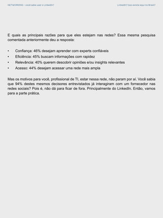 NETWORKING - você sabe usar o LinkedIn? LinkedIn? Isso existe aqui no Brasil?
E quais as principais razões para que eles estejam nas redes? Essa mesma pesquisa
comentada anteriormente deu a resposta:
•	 Confiança: 46% desejam aprender com experts confiáveis
•	 Eficiência: 45% buscam informações com rapidez
•	 Relevância: 40% querem descobrir opiniões e/ou insights relevantes
•	 Acesso: 44% desejam acessar uma rede mais ampla
Mas os motivos para você, profissional de TI, estar nessa rede, não param por aí. Você sabia
que 94% destes mesmos decisores entrevistados já interagiram com um fornecedor nas
redes sociais? Pois é, não dá para ficar de fora. Principalmente do LinkedIn. Então, vamos
para a parte prática.
 
 