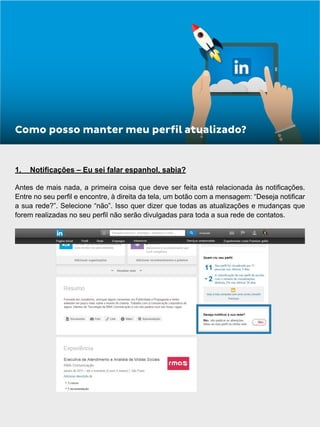 1.	 Notificações – Eu sei falar espanhol, sabia?
Antes de mais nada, a primeira coisa que deve ser feita está relacionada às notificações.
Entre no seu perfil e encontre, à direita da tela, um botão com a mensagem: “Deseja notificar
a sua rede?”. Selecione “não”. Isso quer dizer que todas as atualizações e mudanças que
forem realizadas no seu perfil não serão divulgadas para toda a sua rede de contatos.
Como posso manter meu perfil atualizado?
 