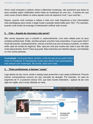 NETWORKING - você sabe usar o LinkedIn? Como posso manter meu perfil atualizado?
Como você começará a realizar várias e diferentes mudanças, não queremos que todos os
seus contatos sejam notificados sobre todas as mudanças de uma vez... A escola em que
você cursou Ensino Médio ou sobre aquele curso de espanhol nível 1 que você fez...
Depois, quando você começar a utilizar a rede com mais frequência e tiver informações
mais estratégicas para contar, é legal mudar a posição deste botão para “Sim”. Por exemplo,
quando você mudar de emprego é interessante notificar todo mundo.
2.	 Foto – Aquela do churrasco não serve?
Não vamos esquecer que o LinkedIn é, essencialmente, uma rede voltada para os seus
contatos profissionais. Então, escolha sempre uma foto mais corporativa. O que quero dizer?
Você não precisa, necessariamente, colocar uma foto sua com os braços cruzados, no melhor
estilo capa de revista de negócios. Mas, opte por uma que mostre seu rosto e que não seja
muito descontraída. Sorrir? Claro que pode. Mas evite fotos com dedinho da paz, com bebidas
ou com outras pessoas.
Curiosidade: Você pode alterar, também, a foto de capa do seu perfil. Assim
como no Facebook. É interessante mudar para deixar mais personalizado,
mas sempre com moderação. Na dúvida, deixe sem nada.
3.	 Título profissional, o famoso “cargo”
Logo abaixo do seu nome, existe o espaço para preencher o seu cargo profissional. Procure
colocar nomenclaturas comuns em seu mercado de atuação. Por exemplo, no caso do
segmento de TI, é possível colocar CIO, que todo mundo entenderá – apesar de ser uma
sigla em inglês, ela é muito utilizada no meio.
 