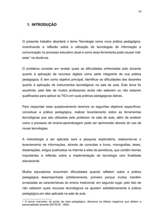 10 
1. INTRODUÇÃO 
O presente trabalho abordará o tema Tecnologia como nova prática pedagógica, 
incentivando a reflexão sobre a utilização de tecnologias de informação e 
comunicação no processo educativo atual e como essa ferramenta pode causar mal-estar1 
na docência. 
O problema consiste em revelar quais as dificuldades enfrentadas pelo docente 
quanto à aplicação de recursos digitais como parte integrante de sua prática 
pedagógica. E tem como objetivo principal, identificar as dificuldades dos docentes 
quanto à aplicação de instrumentos tecnológicos na sala de aula. Este tema foi 
escolhido, pelo fato de muitos professores ainda não saberem ou não estarem 
qualificados para aplicar as TIC's em suas práticas pedagógicas diárias. 
Para responder esse questionamento teremos os seguintes objetivos específicos: 
conceituar a prática pedagógica, realizar levantamento sobre as ferramentas 
tecnológicas que são utilizadas pelo professor na sala de aula, além de analisar 
como o processo de ensino-aprendizagem pode ser aprimorado através do uso de 
novas tecnologias. 
A metodologia a ser aplicada será a pesquisa exploratória, realizando-se o 
levantamento de informações, através de consultas a livros, monografias, teses, 
dissertações, artigos publicados na internet e sites de periódicos, que contêm teorias 
importantes à reflexão sobre a implementação da tecnologia com finalidade 
educacional. 
Muitos educadores encontram dificuldades quando refletem sobre a prática 
pedagógica desempenhada cotidianamente, primeiro porque muitos mantêm 
enraizadas as características do ensino tradicional, em segundo lugar, pelo fato de 
não saberem quais recursos tecnológicos se ajustam satisfatoriamente à prática 
pedagógica por eles aplicada na sala de aula. 
1 O termo mal-estar, do ponto de vista pedagógico, descreve os efeitos negativos que afetam a 
personalidade docente (ESTEVE, 1994). 
 