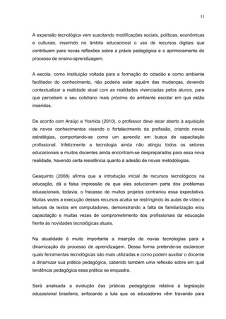 11 
A expansão tecnológica vem suscitando modificações sociais, políticas, econômicas 
e culturais, inserindo no âmbito educacional o uso de recursos digitais que 
contribuem para novas reflexões sobre a práxis pedagógica e o aprimoramento do 
processo de ensino-aprendizagem. 
A escola, como instituição voltada para a formação do cidadão e como ambiente 
facilitador do conhecimento, não poderia estar aquém das mudanças, devendo 
contextualizar a realidade atual com as realidades vivenciadas pelos alunos, para 
que percebam o seu cotidiano mais próximo do ambiente escolar em que estão 
inseridos. 
De acordo com Araújo e Yoshida (2010), o professor deve estar aberto à aquisição 
de novos conhecimentos visando o fortalecimento da profissão, criando novas 
estratégias, comportando-se como um aprendiz em busca de capacitação 
profissional. Infelizmente a tecnologia ainda não atingiu todos os setores 
educacionais e muitos docentes ainda encontram-se despreparados para essa nova 
realidade, havendo certa resistência quanto à adesão de novas metodologias. 
Geaquinto (2008) afirma que a introdução inicial de recursos tecnológicos na 
educação, dá a falsa impressão de que eles solucionam parte dos problemas 
educacionais, todavia, o fracasso de muitos projetos contrariou essa expectativa. 
Muitas vezes a execução desses recursos acaba se restringindo às aulas de vídeo e 
leituras de textos em computadores, demonstrando a falta de familiarização e/ou 
capacitação e muitas vezes de comprometimento dos profissionais da educação 
frente às novidades tecnológicas atuais. 
Na atualidade é muito importante a inserção de novas tecnologias para a 
dinamização do processo de aprendizagem. Dessa forma pretende-se esclarecer 
quais ferramentas tecnológicas são mais utilizadas e como podem auxiliar o docente 
a dinamizar sua prática pedagógica, cabendo também uma reflexão sobre em qual 
tendência pedagógica essa prática se enquadra. 
Será analisada a evolução das práticas pedagógicas relativa à legislação 
educacional brasileira, enfocando a luta que os educadores vêm travando para 
 