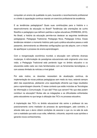 12 
conquistar um ensino de qualidade no país, buscando o reconhecimento profissional 
e o direito à capacitação contínua visando um exercício profissional de excelência. 
E as tendências pedagógicas? Quais suas contribuições para a história e o 
desenvolvimento da educação no Brasil? Tendências são orientações de cunho 
filosófico e pedagógico que definem padrões e ações educativas (FERREIRA, 2010). 
No Brasil, a história da educação permite-nos destacar as seguintes tendências 
pedagógicas: Pedagogia Tradicional, Pedagogia Nova, Pedagogia Crítica. Essas 
tendências retratam o momento histórico pelo qual a prática educativa passou e está 
passando, demonstrando as diferentes configurações que ela adquire, com o intuito 
de aperfeiçoar o processo de ensino-aprendizagem. 
Com a reorganização econômica mundial, a educação vem sofrendo diversas 
mudanças. A reformulação de paradigmas educacionais está originando uma nova 
visão, a Pedagogia Tradicional está perdendo lugar no âmbito educativo e os 
educandos estão cada vez mais familiarizados com as ferramentas tecnológicas, e 
com acesso ilimitado às notícias a nível global. 
Por este motivo, os docentes necessitam de atualização contínua, da 
implementação de novas práticas pedagógicas sem medo do risco, estando sempre 
além das expectativas, pleiteando uma capacitação eficiente que traga resultados 
para a aprendizagem discente. É nesse contexto que estão incluídas as Tecnologias 
de Informação e Comunicação. O que são? Para que servem? No que elas podem 
contribuir na educação? Muitas são as indagações e as dificuldades enfrentadas 
pelos educadores no que tange à utilização das TIC's no processo educativo. 
A implantação das TIC's no âmbito educacional não exime o professor do seu 
posicionamento como mediador do processo de aprendizagem, pelo contrário, é 
através dele que o aluno obterá condições de associar o que viu na sala de aula 
com a realidade que está a sua volta, refletindo, criticando, expondo suas opiniões e 
gerando novos conhecimentos. 
 