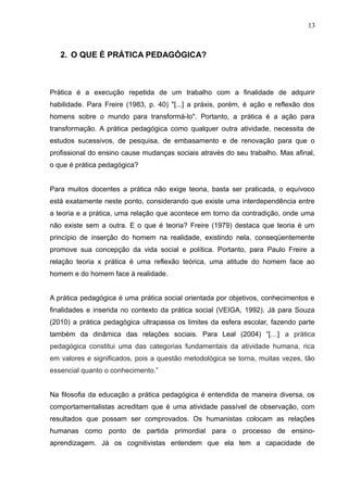 13 
2. O QUE É PRÁTICA PEDAGÓGICA? 
Prática é a execução repetida de um trabalho com a finalidade de adquirir 
habilidade. Para Freire (1983, p. 40) "[...] a práxis, porém, é ação e reflexão dos 
homens sobre o mundo para transformá-lo". Portanto, a prática é a ação para 
transformação. A prática pedagógica como qualquer outra atividade, necessita de 
estudos sucessivos, de pesquisa, de embasamento e de renovação para que o 
profissional do ensino cause mudanças sociais através do seu trabalho. Mas afinal, 
o que é prática pedagógica? 
Para muitos docentes a prática não exige teoria, basta ser praticada, o equívoco 
está exatamente neste ponto, considerando que existe uma interdependência entre 
a teoria e a prática, uma relação que acontece em torno da contradição, onde uma 
não existe sem a outra. E o que é teoria? Freire (1979) destaca que teoria é um 
princípio de inserção do homem na realidade, existindo nela, conseqüentemente 
promove sua concepção da vida social e política. Portanto, para Paulo Freire a 
relação teoria x prática é uma reflexão teórica, uma atitude do homem face ao 
homem e do homem face à realidade. 
A prática pedagógica é uma prática social orientada por objetivos, conhecimentos e 
finalidades e inserida no contexto da prática social (VEIGA, 1992). Já para Souza 
(2010) a prática pedagógica ultrapassa os limites da esfera escolar, fazendo parte 
também da dinâmica das relações sociais. Para Leal (2004) “[…] a prática 
pedagógica constitui uma das categorias fundamentais da atividade humana, rica 
em valores e significados, pois a questão metodológica se torna, muitas vezes, tão 
essencial quanto o conhecimento.” 
Na filosofia da educação a prática pedagógica é entendida de maneira diversa, os 
comportamentalistas acreditam que é uma atividade passível de observação, com 
resultados que possam ser comprovados. Os humanistas colocam as relações 
humanas como ponto de partida primordial para o processo de ensino-aprendizagem. 
Já os cognitivistas entendem que ela tem a capacidade de 
 