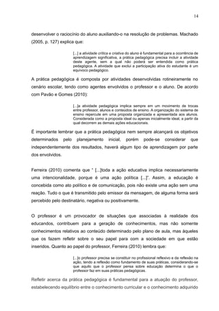 14 
desenvolver o raciocínio do aluno auxiliando-o na resolução de problemas. Machado 
(2005, p. 127) explica que: 
[...] a atividade crítica e criativa do aluno é fundamental para a ocorrência de 
aprendizagem significativa, a prática pedagógica precisa incluir a atividade 
deste agente, sem a qual não poderá ser entendida como prática 
pedagógica. A atividade que exclui a participação ativa do estudante é um 
equívoco pedagógico. 
A prática pedagógica é composta por atividades desenvolvidas rotineiramente no 
cenário escolar, tendo como agentes envolvidos o professor e o aluno. De acordo 
com Pavão e Gomes (2010): 
[...]a atividade pedagógica implica sempre em um movimento de trocas 
entre professor, alunos e conteúdos de ensino. A organização do sistema de 
ensino repercute em uma proposta organizada e apresentada aos alunos. 
Considerada como a proposta ideal ou apenas inicialmente ideal, a partir da 
qual decorrem as demais ações educacionais. 
É importante lembrar que a prática pedagógica nem sempre alcançará os objetivos 
determinados pelo planejamento inicial, porém pode-se considerar que 
independentemente dos resultados, haverá algum tipo de aprendizagem por parte 
dos envolvidos. 
Ferreira (2010) comenta que “ [...]toda a ação educativa implica necessariamente 
uma intencionalidade, porque é uma ação política [...]”. Assim, a educação é 
concebida como ato político e de comunicação, pois não existe uma ação sem uma 
reação. Tudo o que é transmitido pelo emissor da mensagem, de alguma forma será 
percebido pelo destinatário, negativa ou positivamente. 
O professor é um provocador de situações que associadas à realidade dos 
educandos, contribuem para a geração de conhecimentos, mas não somente 
conhecimentos relativos ao conteúdo determinado pelo plano de aula, mas àqueles 
que os fazem refletir sobre o seu papel para com a sociedade em que estão 
inseridos. Quanto ao papel do professor, Ferreira (2010) lembra que: 
[...]o professor precisa se constituir no profissional reflexivo e da reflexão na 
ação, tendo a reflexão como fundamento de suas práticas, considerando-se 
que aquilo que o professor pensa sobre educação determina o que o 
professor faz em suas práticas pedagógicas. 
Refletir acerca da prática pedagógica é fundamental para a atuação do professor, 
estabelecendo equilíbrio entre o conhecimento curricular e o conhecimento adquirido 
 