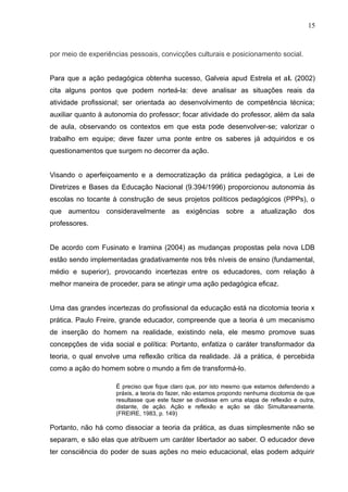 15 
por meio de experiências pessoais, convicções culturais e posicionamento social. 
Para que a ação pedagógica obtenha sucesso, Galveia apud Estrela et al. (2002) 
cita alguns pontos que podem norteá-la: deve analisar as situações reais da 
atividade profissional; ser orientada ao desenvolvimento de competência técnica; 
auxiliar quanto à autonomia do professor; focar atividade do professor, além da sala 
de aula, observando os contextos em que esta pode desenvolver-se; valorizar o 
trabalho em equipe; deve fazer uma ponte entre os saberes já adquiridos e os 
questionamentos que surgem no decorrer da ação. 
Visando o aperfeiçoamento e a democratização da prática pedagógica, a Lei de 
Diretrizes e Bases da Educação Nacional (9.394/1996) proporcionou autonomia às 
escolas no tocante à construção de seus projetos políticos pedagógicos (PPPs), o 
que aumentou consideravelmente as exigências sobre a atualização dos 
professores. 
De acordo com Fusinato e Iramina (2004) as mudanças propostas pela nova LDB 
estão sendo implementadas gradativamente nos três níveis de ensino (fundamental, 
médio e superior), provocando incertezas entre os educadores, com relação à 
melhor maneira de proceder, para se atingir uma ação pedagógica eficaz. 
Uma das grandes incertezas do profissional da educação está na dicotomia teoria x 
prática. Paulo Freire, grande educador, compreende que a teoria é um mecanismo 
de inserção do homem na realidade, existindo nela, ele mesmo promove suas 
concepções de vida social e política: Portanto, enfatiza o caráter transformador da 
teoria, o qual envolve uma reflexão crítica da realidade. Já a prática, é percebida 
como a ação do homem sobre o mundo a fim de transformá-lo. 
É preciso que fique claro que, por isto mesmo que estamos defendendo a 
práxis, a teoria do fazer, não estamos propondo nenhuma dicotomia de que 
resultasse que este fazer se dividisse em uma etapa de reflexão e outra, 
distante, de ação. Ação e reflexão e ação se dão Simultaneamente. 
(FREIRE, 1983, p. 149) 
Portanto, não há como dissociar a teoria da prática, as duas simplesmente não se 
separam, e são elas que atribuem um caráter libertador ao saber. O educador deve 
ter consciência do poder de suas ações no meio educacional, elas podem adquirir 
 