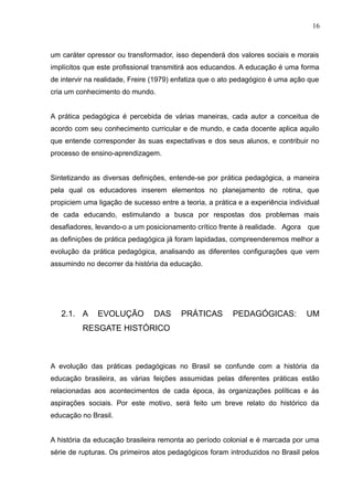 16 
um caráter opressor ou transformador, isso dependerá dos valores sociais e morais 
implícitos que este profissional transmitirá aos educandos. A educação é uma forma 
de intervir na realidade, Freire (1979) enfatiza que o ato pedagógico é uma ação que 
cria um conhecimento do mundo. 
A prática pedagógica é percebida de várias maneiras, cada autor a conceitua de 
acordo com seu conhecimento curricular e de mundo, e cada docente aplica aquilo 
que entende corresponder às suas expectativas e dos seus alunos, e contribuir no 
processo de ensino-aprendizagem. 
Sintetizando as diversas definições, entende-se por prática pedagógica, a maneira 
pela qual os educadores inserem elementos no planejamento de rotina, que 
propiciem uma ligação de sucesso entre a teoria, a prática e a experiência individual 
de cada educando, estimulando a busca por respostas dos problemas mais 
desafiadores, levando-o a um posicionamento crítico frente à realidade. Agora que 
as definições de prática pedagógica já foram lapidadas, compreenderemos melhor a 
evolução da prática pedagógica, analisando as diferentes configurações que vem 
assumindo no decorrer da história da educação. 
2.1. A EVOLUÇÃO DAS PRÁTICAS PEDAGÓGICAS: UM 
RESGATE HISTÓRICO 
A evolução das práticas pedagógicas no Brasil se confunde com a história da 
educação brasileira, as várias feições assumidas pelas diferentes práticas estão 
relacionadas aos acontecimentos de cada época, às organizações políticas e às 
aspirações sociais. Por este motivo, será feito um breve relato do histórico da 
educação no Brasil. 
A história da educação brasileira remonta ao período colonial e é marcada por uma 
série de rupturas. Os primeiros atos pedagógicos foram introduzidos no Brasil pelos 
 