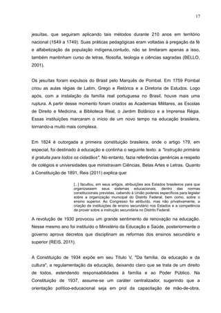 17 
jesuítas, que seguiram aplicando tais métodos durante 210 anos em território 
nacional (1549 a 1749). Suas práticas pedagógicas eram voltadas à pregação da fé 
e alfabetização da população indígena,contudo, não se limitaram apenas a isso, 
também mantinham curso de letras, filosofia, teologia e ciências sagradas (BELLO, 
2001). 
Os jesuítas foram expulsos do Brasil pelo Marquês de Pombal. Em 1759 Pombal 
criou as aulas régias de Latim, Grego e Retórica e a Diretoria de Estudos. Logo 
após, com a instalação da família real portuguesa no Brasil, houve mais uma 
ruptura. A partir desse momento foram criados as Academias Militares, as Escolas 
de Direito e Medicina, a Biblioteca Real, o Jardim Botânico e a Imprensa Régia. 
Essas instituições marcaram o início de um novo tempo na educação brasileira, 
tornando-a muito mais complexa. 
Em 1824 é outorgada a primeira constituição brasileira, onde o artigo 179, em 
especial, foi destinado à educação e continha o seguinte texto: a "instrução primária 
é gratuita para todos os cidadãos". No entanto, fazia referências genéricas a respeito 
de colégios e universidades que ministravam Ciências, Belas Artes e Letras. Quanto 
à Constituição de 1891, Reis (2011) explica que: 
[...] facultou, em seus artigos, atribuições aos Estados brasileiros para que 
organizassem seus sistemas educacionais, dentro das normas 
constitucionais previstas, cabendo à União poderes específicos para legislar 
sobre a organização municipal do Distrito Federal, bem como, sobre o 
ensino superior. Ao Congresso foi atribuído, mas não privativamente, a 
criação de instituições de ensino secundário nos Estados e a competência 
de prover sobre a instrução secundária no Distrito Federal. 
A revolução de 1930 provocou um grande sentimento de renovação na educação. 
Nesse mesmo ano foi instituído o Ministério da Educação e Saúde, posteriormente o 
governo aprova decretos que disciplinam as reformas dos ensinos secundário e 
superior (REIS, 2011). 
A Constituição de 1934 expõe em seu Título V, "Da família, da educação e da 
cultura", a regulamentação da educação, deixando claro que se trata de um direito 
de todos, estendendo responsabilidades à família e ao Poder Público. Na 
Constituição de 1937, assume-se um caráter centralizador, sugerindo que a 
orientação político-educacional seja em prol da capacitação de mão-de-obra, 
 