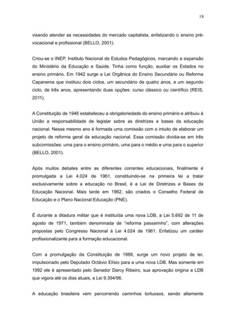 18 
visando atender as necessidades do mercado capitalista, enfatizando o ensino pré-vocacional 
e profissional (BELLO, 2001). 
Criou-se o INEP, Instituto Nacional de Estudos Pedagógicos, marcando a expansão 
do Ministério da Educação e Saúde. Tinha como função, auxiliar os Estados no 
ensino primário. Em 1942 surge a Lei Orgânica do Ensino Secundário ou Reforma 
Capanema que instituiu dois ciclos, um secundário de quatro anos, e um segundo 
ciclo, de três anos, apresentando duas opções: curso clássico ou científico (REIS, 
2011). 
A Constituição de 1946 estabeleceu a obrigatoriedade do ensino primário e atribuiu à 
União a responsabilidade de legislar sobre as diretrizes e bases da educação 
nacional. Nesse mesmo ano é formada uma comissão com o intuito de elaborar um 
projeto de reforma geral da educação nacional. Essa comissão dividia-se em três 
subcomissões: uma para o ensino primário, uma para o médio e uma para o superior 
(BELLO, 2001). 
Após muitos debates entre as diferentes correntes educacionais, finalmente é 
promulgada a Lei 4.024 de 1961, constituindo-se na primeira lei a tratar 
exclusivamente sobre a educação no Brasil, é a Lei de Diretrizes e Bases da 
Educação Nacional. Mais tarde em 1962, são criados o Conselho Federal de 
Educação e o Plano Nacional Educação (PNE). 
É durante a ditadura militar que é instituída uma nova LDB, a Lei 5.692 de 11 de 
agosto de 1971, também denominada de “reforma passarinho”, com alterações 
propostas pelo Congresso Nacional à Lei 4.024 de 1961. Enfatizou um caráter 
profissionalizante para a formação educacional. 
Com a promulgação da Constituição de 1988, surge um novo projeto de lei, 
impulsionado pelo Deputado Octávio Elísio para a uma nova LDB. Mas somente em 
1992 ele é apresentado pelo Senador Darcy Ribeiro, sua aprovação origina a LDB 
que vigora até os dias atuais, a Lei 9.394/96. 
A educação brasileira vem percorrendo caminhos tortuosos, sendo altamente 
 