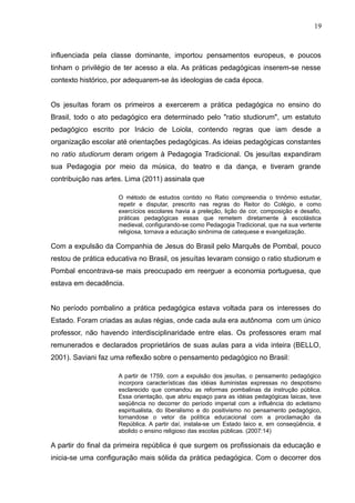 19 
influenciada pela classe dominante, importou pensamentos europeus, e poucos 
tinham o privilégio de ter acesso a ela. As práticas pedagógicas inserem-se nesse 
contexto histórico, por adequarem-se às ideologias de cada época. 
Os jesuítas foram os primeiros a exercerem a prática pedagógica no ensino do 
Brasil, todo o ato pedagógico era determinado pelo "ratio studiorum", um estatuto 
pedagógico escrito por Inácio de Loiola, contendo regras que iam desde a 
organização escolar até orientações pedagógicas. As ideias pedagógicas constantes 
no ratio studiorum deram origem à Pedagogia Tradicional. Os jesuítas expandiram 
sua Pedagogia por meio da música, do teatro e da dança, e tiveram grande 
contribuição nas artes. Lima (2011) assinala que 
O método de estudos contido no Ratio compreendia o trinômio estudar, 
repetir e disputar, prescrito nas regras do Reitor do Colégio, e como 
exercícios escolares havia a preleção, lição de cor, composição e desafio, 
práticas pedagógicas essas que remetem diretamente à escolástica 
medieval, configurando-se como Pedagogia Tradicional, que na sua vertente 
religiosa, tornava a educação sinônima de catequese e evangelização. 
Com a expulsão da Companhia de Jesus do Brasil pelo Marquês de Pombal, pouco 
restou de prática educativa no Brasil, os jesuítas levaram consigo o ratio studiorum e 
Pombal encontrava-se mais preocupado em reerguer a economia portuguesa, que 
estava em decadência. 
No período pombalino a prática pedagógica estava voltada para os interesses do 
Estado. Foram criadas as aulas régias, onde cada aula era autônoma com um único 
professor, não havendo interdisciplinaridade entre elas. Os professores eram mal 
remunerados e declarados proprietários de suas aulas para a vida inteira (BELLO, 
2001). Saviani faz uma reflexão sobre o pensamento pedagógico no Brasil: 
A partir de 1759, com a expulsão dos jesuítas, o pensamento pedagógico 
incorpora características das idéias iluministas expressas no despotismo 
esclarecido que comandou as reformas pombalinas da instrução pública. 
Essa orientação, que abriu espaço para as idéias pedagógicas laicas, teve 
seqüência no decorrer do período imperial com a influência do ecletismo 
espiritualista, do liberalismo e do positivismo no pensamento pedagógico, 
tornandose o vetor da política educacional com a proclamação da 
República. A partir daí, instala-se um Estado laico e, em conseqüência, é 
abolido o ensino religioso das escolas públicas. (2007:14) 
A partir do final da primeira república é que surgem os profissionais da educação e 
inicia-se uma configuração mais sólida da prática pedagógica. Com o decorrer dos 
 