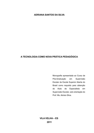 ADRIANA SANTOS DA SILVA 
A TECNOLOGIA COMO NOVA PRÁTICA PEDAGÓGICA 
Monografia apresentada ao Curso de 
Pós-Graduação em Supervisão 
Escolar da Escola Superior Aberta do 
Brasil como requisito para obtenção 
do título de Especialista em 
Supervisão Escolar, sob orientação do 
Prof. Ms. Aloísio Silva. 
VILA VELHA – ES 
2011 
 