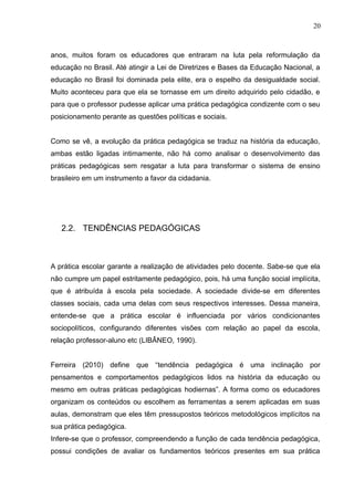 20 
anos, muitos foram os educadores que entraram na luta pela reformulação da 
educação no Brasil. Até atingir a Lei de Diretrizes e Bases da Educação Nacional, a 
educação no Brasil foi dominada pela elite, era o espelho da desigualdade social. 
Muito aconteceu para que ela se tornasse em um direito adquirido pelo cidadão, e 
para que o professor pudesse aplicar uma prática pedagógica condizente com o seu 
posicionamento perante as questões políticas e sociais. 
Como se vê, a evolução da prática pedagógica se traduz na história da educação, 
ambas estão ligadas intimamente, não há como analisar o desenvolvimento das 
práticas pedagógicas sem resgatar a luta para transformar o sistema de ensino 
brasileiro em um instrumento a favor da cidadania. 
2.2. TENDÊNCIAS PEDAGÓGICAS 
A prática escolar garante a realização de atividades pelo docente. Sabe-se que ela 
não cumpre um papel estritamente pedagógico, pois, há uma função social implícita, 
que é atribuída à escola pela sociedade. A sociedade divide-se em diferentes 
classes sociais, cada uma delas com seus respectivos interesses. Dessa maneira, 
entende-se que a prática escolar é influenciada por vários condicionantes 
sociopolíticos, configurando diferentes visões com relação ao papel da escola, 
relação professor-aluno etc (LIBÂNEO, 1990). 
Ferreira (2010) define que “tendência pedagógica é uma inclinação por 
pensamentos e comportamentos pedagógicos lidos na história da educação ou 
mesmo em outras práticas pedagógicas hodiernas”. A forma como os educadores 
organizam os conteúdos ou escolhem as ferramentas a serem aplicadas em suas 
aulas, demonstram que eles têm pressupostos teóricos metodológicos implícitos na 
sua prática pedagógica. 
Infere-se que o professor, compreendendo a função de cada tendência pedagógica, 
possui condições de avaliar os fundamentos teóricos presentes em sua prática 
 