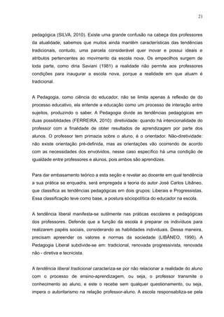 21 
pedagógica (SILVA, 2010). Existe uma grande confusão na cabeça dos professores 
da atualidade, sabemos que muitos ainda mantêm características das tendências 
tradicionais, contudo, uma parcela considerável quer inovar e possui ideais e 
atributos pertencentes ao movimento da escola nova. Os empecilhos surgem de 
toda parte, como diria Saviani (1981) a realidade não permite aos professores 
condições para inaugurar a escola nova, porque a realidade em que atuam é 
tradicional. 
A Pedagogia, como ciência do educador, não se limita apenas à reflexão de do 
processo educativo, ela entende a educação como um processo de interação entre 
sujeitos, produzindo o saber. A Pedagogia divide as tendências pedagógicas em 
duas possiblidades (FERREIRA, 2010): diretividade: quando há intencionalidade do 
professor com a finalidade de obter resultados de aprendizagem por parte dos 
alunos. O professor tem primazia sobre o aluno, é o orientador. Não-diretividade: 
não existe orientação pré-definida, mas as orientações vão ocorrendo de acordo 
com as necessidades dos envolvidos, nesse caso específico há uma condição de 
igualdade entre professores e alunos, pois ambos são aprendizes. 
Para dar embasamento teórico a esta seção e revelar ao docente em qual tendência 
a sua prática se enquadra, será empregada a teoria do autor José Carlos Libâneo, 
que classifica as tendências pedagógicas em dois grupos: Liberais e Progressistas. 
Essa classificação teve como base, a postura sóciopolítica do educador na escola. 
A tendência liberal manifesta-se sutilmente nas práticas escolares e pedagógicas 
dos professores. Defende que a função da escola é preparar os indivíduos para 
realizarem papéis sociais, considerando as habilidades individuais. Dessa maneira, 
precisam apreender os valores e normas da sociedade (LIBÂNEO, 1990). A 
Pedagogia Liberal subdivide-se em: tradicional, renovada progressivista, renovada 
não - diretiva e tecnicista. 
A tendência liberal tradicional caracteriza-se por não relacionar a realidade do aluno 
com o processo de ensino-aprendizagem, ou seja, o professor transmite o 
conhecimento ao aluno, e este o recebe sem qualquer questionamento, ou seja, 
impera o autoritarismo na relação professor-aluno. A escola responsabiliza-se pela 
 