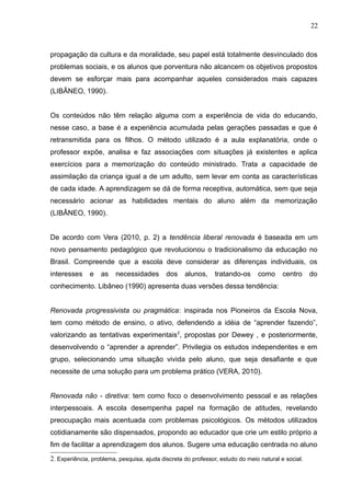 22 
propagação da cultura e da moralidade, seu papel está totalmente desvinculado dos 
problemas sociais, e os alunos que porventura não alcancem os objetivos propostos 
devem se esforçar mais para acompanhar aqueles considerados mais capazes 
(LIBÂNEO, 1990). 
Os conteúdos não têm relação alguma com a experiência de vida do educando, 
nesse caso, a base é a experiência acumulada pelas gerações passadas e que é 
retransmitida para os filhos. O método utilizado é a aula explanatória, onde o 
professor expõe, analisa e faz associações com situações já existentes e aplica 
exercícios para a memorização do conteúdo ministrado. Trata a capacidade de 
assimilação da criança igual a de um adulto, sem levar em conta as características 
de cada idade. A aprendizagem se dá de forma receptiva, automática, sem que seja 
necessário acionar as habilidades mentais do aluno além da memorização 
(LIBÂNEO, 1990). 
De acordo com Vera (2010, p. 2) a tendência liberal renovada é baseada em um 
novo pensamento pedagógico que revolucionou o tradicionalismo da educação no 
Brasil. Compreende que a escola deve considerar as diferenças individuais, os 
interesses e as necessidades dos alunos, tratando-os como centro do 
conhecimento. Libâneo (1990) apresenta duas versões dessa tendência: 
Renovada progressivista ou pragmática: inspirada nos Pioneiros da Escola Nova, 
tem como método de ensino, o ativo, defendendo a idéia de “aprender fazendo”, 
valorizando as tentativas experimentais2, propostas por Dewey , e posteriormente, 
desenvolvendo o “aprender a aprender”. Privilegia os estudos independentes e em 
grupo, selecionando uma situação vivida pelo aluno, que seja desafiante e que 
necessite de uma solução para um problema prático (VERA, 2010). 
Renovada não - diretiva: tem como foco o desenvolvimento pessoal e as relações 
interpessoais. A escola desempenha papel na formação de atitudes, revelando 
preocupação mais acentuada com problemas psicológicos. Os métodos utilizados 
cotidianamente são dispensados, propondo ao educador que crie um estilo próprio a 
fim de facilitar a aprendizagem dos alunos. Sugere uma educação centrada no aluno 
2. Experiência, problema, pesquisa, ajuda discreta do professor, estudo do meio natural e social. 
 