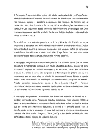 24 
A Pedagogia Progressista Libertadora foi iniciada na década de 60 por Paulo Freire. 
Este grande educador condena todas as formas de dominação e de autoritarismo 
nas relações sociais, e questiona a realidade das relações do homem com a 
natureza e com outros homens, a fim de concretizar transformações. De acordo com 
Vera (2010), os seguidores dessa tendência não tiveram uma preocupação com uma 
proposta pedagógica explícita, contudo, havia uma didática implícita, a discussão de 
temas sociais e políticos. 
Os conteúdos de ensino são gerados a partir da prática de vida dos educandos, o 
importante é despertar uma nova formada relação com a experiência vivida. Adota 
como método de ensino, o “grupo de discussão”, cuja função é definir os conteúdos 
e a dinâmica das atividades a serem realizadas, é o professor que deve adequar-se 
às características de cada grupo, intervindo o mínimo possível. 
A Pedagogia Progressista Libertária compreende que somente aquilo que foi vivido 
pelo aluno é incorporado e utilizado em novas situações, portanto, o saber só será 
aproveitado se puder ser usado em situações práticas (SILVA, 2010). Tem como foco 
a educação, critica a educação burguesa e a formulação da própria concepção 
pedagógica que se materializa na criação de escolas autônomas. Delata o uso da 
escola como instrumento de dominação dos trabalhadores por parte do Estado. 
Propõe conceitos educacionais como o de “educação integral” e “ensino 
racionalista”. Percebe-se nesta tendência o princípio da sociedade democrática, que 
vai se firmando paulatinamente a partir da década de 80. 
A Pedagogia Progressista Crítico-social dos conteúdos emerge na década de 80, 
também conhecida como Pedagogia Dialética (dialógica). Para Libâneo (1990) a 
valorização da escola como instrumento da apropriação do saber é o melhor serviço 
que se presta aos interesses populares, a escola é o primeiro passo para a 
transformação social, e seu papel principal é de preparar o educando para situações 
diversas da vida adulta. Segundo Vera (2010) a tendência crítico-social dos 
conteúdos pode ser descrita da seguinte maneira: 
[...]busca captar o movimento objetivo do processo histórico, uma vez que 
concebe o homem através do materialismo histórico-marxista, trata-se de 
uma síntese superadora do que há de significado na Pedagogia Tradicional 
e na Escola Nova, direcionando o ensino para a superação dos problemas 
 