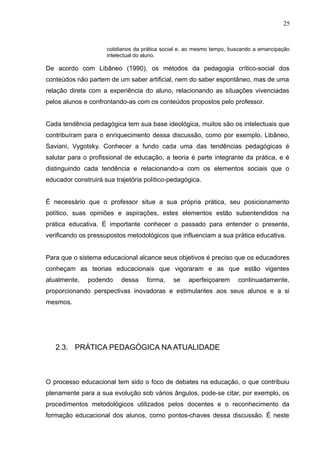25 
cotidianos da prática social e, ao mesmo tempo, buscando a emancipação 
intelectual do aluno. 
De acordo com Libâneo (1990), os métodos da pedagogia crítico-social dos 
conteúdos não partem de um saber artificial, nem do saber espontâneo, mas de uma 
relação direta com a experiência do aluno, relacionando as situações vivenciadas 
pelos alunos e confrontando-as com os conteúdos propostos pelo professor. 
Cada tendência pedagógica tem sua base ideológica, muitos são os intelectuais que 
contribuíram para o enriquecimento dessa discussão, como por exemplo, Libâneo, 
Saviani, Vygotsky. Conhecer a fundo cada uma das tendências pedagógicas é 
salutar para o profissional de educação, a teoria é parte integrante da prática, e é 
distinguindo cada tendência e relacionando-a com os elementos sociais que o 
educador construirá sua trajetória político-pedagógica. 
É necessário que o professor situe a sua própria prática, seu posicionamento 
político, suas opiniões e aspirações, estes elementos estão subentendidos na 
prática educativa. É importante conhecer o passado para entender o presente, 
verificando os pressupostos metodológicos que influenciam a sua prática educativa. 
Para que o sistema educacional alcance seus objetivos é preciso que os educadores 
conheçam as teorias educacionais que vigoraram e as que estão vigentes 
atualmente, podendo dessa forma, se aperfeiçoarem continuadamente, 
proporcionando perspectivas inovadoras e estimulantes aos seus alunos e a si 
mesmos. 
2.3. PRÁTICA PEDAGÓGICA NA ATUALIDADE 
O processo educacional tem sido o foco de debates na educação, o que contribuiu 
plenamente para a sua evolução sob vários ângulos, pode-se citar, por exemplo, os 
procedimentos metodológicos utilizados pelos docentes e o reconhecimento da 
formação educacional dos alunos, como pontos-chaves dessa discussão. É neste 
 