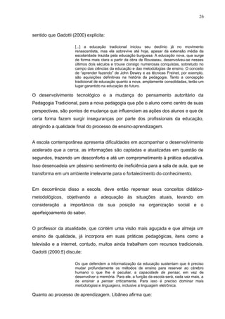 26 
sentido que Gadotti (2000) explicita: 
[...] a educação tradicional iniciou seu declínio já no movimento 
renascentista, mas ela sobrevive até hoje, apesar da extensão média da 
escolaridade trazida pela educação burguesa. A educação nova, que surge 
de forma mais clara a partir da obra de Rousseau, desenvolveu-se nesses 
últimos dois séculos e trouxe consigo numerosas conquistas, sobretudo no 
campo das ciências da educação e das metodologias de ensino. O conceito 
de “aprender fazendo” de John Dewey e as técnicas Freinet, por exemplo, 
são aquisições definitivas na história da pedagogia. Tanto a concepção 
tradicional de educação quanto a nova, amplamente consolidadas, terão um 
lugar garantido na educação do futuro. 
O desenvolvimento tecnológico e a mudança do pensamento autoritário da 
Pedagogia Tradicional, para a nova pedagogia que põe o aluno como centro de suas 
perspectivas, são pontos de mudança que influenciam as ações dos alunos e que de 
certa forma fazem surgir inseguranças por parte dos profissionais da educação, 
atingindo a qualidade final do processo de ensino-aprendizagem. 
A escola contemporânea apresenta dificuldades em acompanhar o desenvolvimento 
acelerado que a cerca, as informações são captadas e atualizadas em questão de 
segundos, trazendo um desconforto e até um comprometimento à prática educativa. 
Isso desencadeia um péssimo sentimento de ineficiência para a sala de aula, que se 
transforma em um ambiente irrelevante para o fortalecimento do conhecimento. 
Em decorrência disso a escola, deve então repensar seus conceitos didático-metodológicos, 
objetivando a adequação às situações atuais, levando em 
consideração a importância da sua posição na organização social e o 
aperfeiçoamento do saber. 
O professor da atualidade, que contém uma visão mais aguçada e que almeja um 
ensino de qualidade, já incorpora em suas práticas pedagógicas, itens como a 
televisão e a internet, contudo, muitos ainda trabalham com recursos tradicionais. 
Gadotti (2000:5) discute: 
Os que defendem a informatização da educação sustentam que é preciso 
mudar profundamente os métodos de ensino para reservar ao cérebro 
humano o que lhe é peculiar, a capacidade de pensar, em vez de 
desenvolver a memória. Para ele, a função da escola será, cada vez mais, a 
de ensinar a pensar criticamente. Para isso é preciso dominar mais 
metodologias e linguagens, inclusive a linguagem eletrônica. 
Quanto ao processo de aprendizagem, Libâneo afirma que: 
 