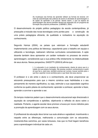 27 
As mudanças nas formas de aprender afetam as formas de ensinar, em 
vista da subordinação das práticas de ensino à atividade de aprendizagem e 
às ações do aprender e do pensar. Sendo assim, o que se espera da 
aprendizagem dos alunos também deverá ser esperado de um programa de 
formação dos próprios professores. (LIBÂNEO, 2004) 
O desenvolvimento do projeto político pedagógico da escola contemporânea, já 
pressupõe a inclusão das novas tecnologias como pontes para a construção de 
uma práxis pedagógica eficiente, de qualidade e norteadora na aquisição do 
conhecimento. 
Segundo Hamze (2004), os países que valorizam a formação estudantil 
implementando uma política de liderança, capacitando para o trabalho em equipe e 
utilizando a tecnologia, realizaram reformas curriculares consubstanciais. A ação 
docente também deve apresentar um caráter norteador no processo de ensino-aprendizagem, 
considerando que a sua prática influi diretamente na intelectualidade 
de seus alunos. Nessa perspectiva, GADOTTI (2000:9) afirma que: 
[...] o educador é um mediador do conhecimento, diante do aluno que é o 
sujeito da sua própria formação. Ele precisa construir conhecimento a partir 
do que faz e, para isso, também precisa ser curioso, buscar sentido para o 
que faz e apontar novos sentidos para o que fazer dos seus alunos. 
O professor é o elo entre o aluno e o conhecimento, ele deve proporcionar ao 
educando pressupostos para que o mesmo construa suas habilidades e o seu 
pensamento de maneira significativa, ou seja, estimular a sua capacidade cognitiva 
conforme os quatro pilares do conhecimento: aprender a conhecer, aprender a fazer, 
aprender a conviver e aprender a ser. 
Os tempos modernos pedem que o desenvolvimento educacional seja direcionado à 
aquisição de competências e aptidões, objetivando a reflexão do aluno sobre a 
realidade. Portanto, o agente escolar deve priorizar a busca por novos métodos para 
a promoção da aprendizagem com os seus alunos. 
O profissional da educação deve tornar sua aula atrativa e agradável, incentivando o 
respeito entre as diferenças, melhorando a comunicação com os educandos, 
mostrando-lhes caminhos, por vezes tortuosos, mas que no final tragam benefícios 
para a aprendizagem individual de cada um. 
 