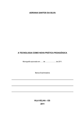 ADRIANA SANTOS DA SILVA 
A TECNOLOGIA COMO NOVA PRÁTICA PEDAGÓGICA 
Monografia aprovada em ….. de ….................... de 2011. 
Banca Examinadora 
VILA VELHA – ES 
2011 
 