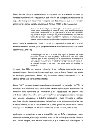 31 
Mas a inclusão de tecnologias no meio educacional vem acontecendo sem que os 
docentes compreendam o impacto que elas causam em suas práticas educativas, ou 
seja, não conseguem discernir as vantagens e as desvantagens que esses recursos 
proporcionam para o trabalho educacional. Almeida (2001, p. 02) ressalta que 
Com o uso da tecnologia de informação e comunicação, professores e 
alunos têm a possibilidade de utilizar a escrita para descrever/reescrever 
suas idéias, comunicar-se, trocar experiências e produzir histórias. Assim, 
em busca de resolver problemas do contexto, representam e divulgam o 
próprio pensamento, trocam informações e constroem conhecimento, num 
movimento de fazer, refletir e refazer, que favorece o desenvolvimento 
pessoal, profissional e grupal, bem como a compreensão da realidade. 
Dessa maneira, é necessário que os docentes conheçam intimamente as TICs, suas 
reflexões em suas práticas, para que possam tomar decisões adequadas. De acordo 
com Oliveira (2007:11) 
A incorporação das TIC´s às aulas está sujeita a questões de ordem 
econômico política. Por isso, conhecer a finalidade de cada uma delas, 
avaliando suas virtudes e limitações e as intenções que verdadeiramente 
estão por detrás de propostas pedagógicas que as sustentam, pode ser um 
dos melhores caminhos para se evitar, de um lado, uma maior exploração 
do trabalho docente e, de outro, uma maior perda de qualidade da 
educação. 
O papel das TICs no sistema educativo é de profunda importância para o 
desenvolvimento das estratégias pedagógicas e para as interações entre os atores 
da educação (professores, alunos, etc), auxiliando na compreensão do mundo e 
abrindo portas para novos conhecimentos. 
Graça (2007) enumera os pontos positivos com relação à incorporação das TICs na 
educação, afirmando que elas proporcionam: Novos objetivos para a educação que 
emergem uma sociedade de informação e da necessidade de exercer uma 
cidadania participativa, critica e interveniente; Novas concepções acerca da natureza 
dos saberes, valorizando o trabalho cooperativo; Novas vivências e práticas 
escolares, através do desenvolvimento de interfaces entre escolas e instituições, tais 
como bibliotecas, museus, associações de apoio à juventude, entre outros; Novas 
investigações cientificas em desenvolvimento no ensino superior, entre outros. 
Analisando as assertivas acima, é concebido que as TICs proporcionam novas 
maneiras de interação entre professores e alunos, facilitando por meio de recursos 
que utilizam imagem, som e dados. Mas então, o que são recursos tecnológicos? E 
 