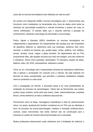 32 
quais são os recursos tecnológicos mais utilizados em sala de aula? 
De acordo com Geaquinto (2008), recursos tecnológicos são “[...]instrumentos que 
funcionam como mediadores na transmissão e/ou troca de dados entre todos os 
membros da comunidade acadêmica e demais envolvidos e podem ser mais ou 
menos sofisticados.” É através deles que o docente estimula a geração do 
conhecimento, utilizando a tecnologia de informação e comunicação. 
Pocho, Aguiar e Sampaio (2003) classificam os recursos tecnológicos em 
independentes e dependentes. Os independentes são aqueles que não necessitam 
de aparelhos elétricos ou eletrônicos para sua produção, podemos citar como 
exemplo, a oratória do docente, giz, quadro-negro, cartaz, gráficos, livro didático, 
jornais, revistas, mural, mapas e globo terrestre. Os dependentes são as TICs 
propriamente ditas, são aqueles recursos que mais nos instigam, pois são modernos 
e interativos. Temos como exemplos: retroprojetor, TV educativa, projetor de slides, 
telefone, rádio, CD, DVD, computadores, softwares e celular. 
Como se vê, a tecnologia não é representada somente por dispositivos eletrônicos, 
não é apenas o computador em conjunto com a internet, ela está presente em 
técnicas de baixa complexidade, que permitem o professor estabelecer relações 
entre os conteúdos e a vida social. 
Com a propagação da internet, a educação passa a ter mais possibilidades de 
ampliação do processo de aprendizagem. Várias são as ferramentas que podem 
auxiliar nesse contexto: world wide web (www), chats, videoconferências, enquetes 
fóruns, correio eletrônico (e-mail) e softwares educacionais . 
Ferramentas como os blogs, mensageiros instantâneos e sites de relacionamento 
(orkut, my space, facebook,etc) também constituem-se em TICs que se utilizadas a 
favor do processo de ensino-aprendizagem, facilitam a interação professor-aluno, 
contudo, esses instrumentos não trarão nenhum tipo de contribuição para o 
processo se usados de maneira descompromissada com a educação. 
Muitos professores desenvolvem aulas interativas com a finalidade de melhorar o 
 