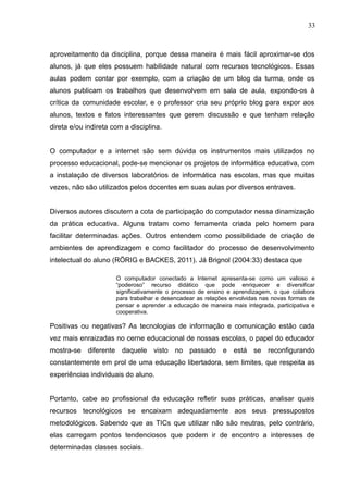 33 
aproveitamento da disciplina, porque dessa maneira é mais fácil aproximar-se dos 
alunos, já que eles possuem habilidade natural com recursos tecnológicos. Essas 
aulas podem contar por exemplo, com a criação de um blog da turma, onde os 
alunos publicam os trabalhos que desenvolvem em sala de aula, expondo-os à 
crítica da comunidade escolar, e o professor cria seu próprio blog para expor aos 
alunos, textos e fatos interessantes que gerem discussão e que tenham relação 
direta e/ou indireta com a disciplina. 
O computador e a internet são sem dúvida os instrumentos mais utilizados no 
processo educacional, pode-se mencionar os projetos de informática educativa, com 
a instalação de diversos laboratórios de informática nas escolas, mas que muitas 
vezes, não são utilizados pelos docentes em suas aulas por diversos entraves. 
Diversos autores discutem a cota de participação do computador nessa dinamização 
da prática educativa. Alguns tratam como ferramenta criada pelo homem para 
facilitar determinadas ações. Outros entendem como possibilidade de criação de 
ambientes de aprendizagem e como facilitador do processo de desenvolvimento 
intelectual do aluno (RÖRIG e BACKES, 2011). Já Brignol (2004:33) destaca que 
O computador conectado a Internet apresenta-se como um valioso e 
“poderoso” recurso didático que pode enriquecer e diversificar 
significativamente o processo de ensino e aprendizagem, o que colabora 
para trabalhar e desencadear as relações envolvidas nas novas formas de 
pensar e aprender a educação de maneira mais integrada, participativa e 
cooperativa. 
Positivas ou negativas? As tecnologias de informação e comunicação estão cada 
vez mais enraizadas no cerne educacional de nossas escolas, o papel do educador 
mostra-se diferente daquele visto no passado e está se reconfigurando 
constantemente em prol de uma educação libertadora, sem limites, que respeita as 
experiências individuais do aluno. 
Portanto, cabe ao profissional da educação refletir suas práticas, analisar quais 
recursos tecnológicos se encaixam adequadamente aos seus pressupostos 
metodológicos. Sabendo que as TICs que utilizar não são neutras, pelo contrário, 
elas carregam pontos tendenciosos que podem ir de encontro a interesses de 
determinadas classes sociais. 
 