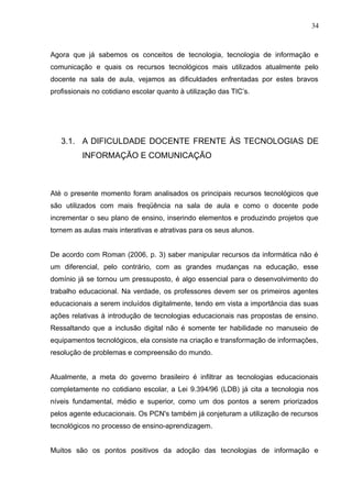 34 
Agora que já sabemos os conceitos de tecnologia, tecnologia de informação e 
comunicação e quais os recursos tecnológicos mais utilizados atualmente pelo 
docente na sala de aula, vejamos as dificuldades enfrentadas por estes bravos 
profissionais no cotidiano escolar quanto à utilização das TIC’s. 
3.1. A DIFICULDADE DOCENTE FRENTE ÀS TECNOLOGIAS DE 
INFORMAÇÃO E COMUNICAÇÃO 
Até o presente momento foram analisados os principais recursos tecnológicos que 
são utilizados com mais freqüência na sala de aula e como o docente pode 
incrementar o seu plano de ensino, inserindo elementos e produzindo projetos que 
tornem as aulas mais interativas e atrativas para os seus alunos. 
De acordo com Roman (2006, p. 3) saber manipular recursos da informática não é 
um diferencial, pelo contrário, com as grandes mudanças na educação, esse 
domínio já se tornou um pressuposto, é algo essencial para o desenvolvimento do 
trabalho educacional. Na verdade, os professores devem ser os primeiros agentes 
educacionais a serem incluídos digitalmente, tendo em vista a importância das suas 
ações relativas à introdução de tecnologias educacionais nas propostas de ensino. 
Ressaltando que a inclusão digital não é somente ter habilidade no manuseio de 
equipamentos tecnológicos, ela consiste na criação e transformação de informações, 
resolução de problemas e compreensão do mundo. 
Atualmente, a meta do governo brasileiro é infiltrar as tecnologias educacionais 
completamente no cotidiano escolar, a Lei 9.394/96 (LDB) já cita a tecnologia nos 
níveis fundamental, médio e superior, como um dos pontos a serem priorizados 
pelos agente educacionais. Os PCN's também já conjeturam a utilização de recursos 
tecnológicos no processo de ensino-aprendizagem. 
Muitos são os pontos positivos da adoção das tecnologias de informação e 
 