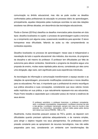 35 
comunicação no âmbito educacional, mas não se pode ocultar os desafios 
confrontados pelos profissionais da educação no processo diário de aprendizagem, 
principalmente, aqueles interpostos pelas mudanças ocorridas no seio das relações 
escolares nas últimas décadas, em decorrência das tecnologias educacionais. 
Pavão e Gomes (2010np) classifica os desafios vivenciados pelos docentes em dois 
tipos: desafios localizados no sujeito: o processo de aprendizagem supõe a renúncia 
ou o rompimento com alguma coisa, ocasionando resistência para aprender. O aluno 
transparece essa dificuldade, faltando às aulas ou não compreendendo os 
conteúdos expostos. 
Desafios localizados no processo de aprendizagem: nesse caso é indispensável a 
reavaliação de todo o suporte educacional: dos métodos, dos recursos, do programa 
da disciplina e até mesmo do professor. O professor tem dificuldades por falta de 
autonomia para alterar conteúdos. Geralmente o programa da disciplina segue uma 
proposta de ensino, muitas vezes rejeitada pelos alunos, considerada por eles como 
uma obrigação, algo vazio, sem significado para suas experiências individuais. 
As tecnologias de informação e comunicação transformaram o espaço escolar e as 
relações de aprendizagem, provocando modificações construtivas e novos desafios 
para os educadores. Por isso, é importante que o profissional do ensino reconfigure 
sua prática educativa e suas concepções, considerando que seus valores morais 
estão implícitos em sua prática, e que naturalmente repassam-nos aos educandos. 
Paulo Freire ressalta a capacidade que o educador possui de marcar a essência de 
seus alunos: 
O professor autoritário, o professor licencioso, o professor competente, 
sério, o professor incompetente, irresponsável, o professor amoroso da vida 
e das gentes, o professor mal-amado, sempre com raiva do mundo e das 
pessoas, frio, burocrático, racionalista, nenhum deles passa pelos alunos 
sem deixar sua marca (FREIRE, 1996, p.73). 
Atualmente, muitos docentes possuem acesso às TIC’s, porém, se deparam com 
dificuldades quando precisam aplicá-las adequadamente, e de maneira simples, 
para atingir o objetivo traçado nos seus planejamentos. Os professores sofrem 
pressão constante para se apropriarem de recursos tecnológicos, mas não estão 
preparados para isso, considerando um ambiente com transformações tão 
 