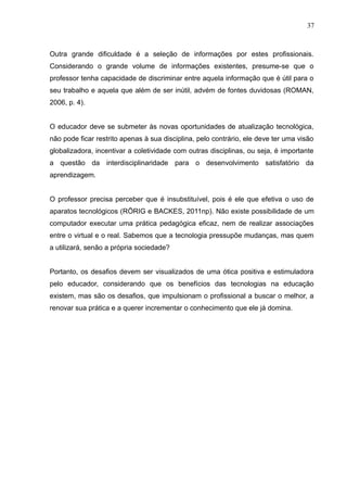 37 
Outra grande dificuldade é a seleção de informações por estes profissionais. 
Considerando o grande volume de informações existentes, presume-se que o 
professor tenha capacidade de discriminar entre aquela informação que é útil para o 
seu trabalho e aquela que além de ser inútil, advém de fontes duvidosas (ROMAN, 
2006, p. 4). 
O educador deve se submeter às novas oportunidades de atualização tecnológica, 
não pode ficar restrito apenas à sua disciplina, pelo contrário, ele deve ter uma visão 
globalizadora, incentivar a coletividade com outras disciplinas, ou seja, é importante 
a questão da interdisciplinaridade para o desenvolvimento satisfatório da 
aprendizagem. 
O professor precisa perceber que é insubstituível, pois é ele que efetiva o uso de 
aparatos tecnológicos (RÖRIG e BACKES, 2011np). Não existe possibilidade de um 
computador executar uma prática pedagógica eficaz, nem de realizar associações 
entre o virtual e o real. Sabemos que a tecnologia pressupõe mudanças, mas quem 
a utilizará, senão a própria sociedade? 
Portanto, os desafios devem ser visualizados de uma ótica positiva e estimuladora 
pelo educador, considerando que os benefícios das tecnologias na educação 
existem, mas são os desafios, que impulsionam o profissional a buscar o melhor, a 
renovar sua prática e a querer incrementar o conhecimento que ele já domina. 
 