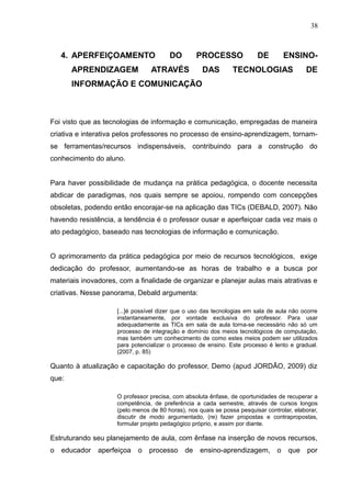38 
4. APERFEIÇOAMENTO DO PROCESSO DE ENSINO-APRENDIZAGEM 
ATRAVÉS DAS TECNOLOGIAS DE 
INFORMAÇÃO E COMUNICAÇÃO 
Foi visto que as tecnologias de informação e comunicação, empregadas de maneira 
criativa e interativa pelos professores no processo de ensino-aprendizagem, tornam-se 
ferramentas/recursos indispensáveis, contribuindo para a construção do 
conhecimento do aluno. 
Para haver possibilidade de mudança na prática pedagógica, o docente necessita 
abdicar de paradigmas, nos quais sempre se apoiou, rompendo com concepções 
obsoletas, podendo então encorajar-se na aplicação das TICs (DEBALD, 2007). Não 
havendo resistência, a tendência é o professor ousar e aperfeiçoar cada vez mais o 
ato pedagógico, baseado nas tecnologias de informação e comunicação. 
O aprimoramento da prática pedagógica por meio de recursos tecnológicos, exige 
dedicação do professor, aumentando-se as horas de trabalho e a busca por 
materiais inovadores, com a finalidade de organizar e planejar aulas mais atrativas e 
criativas. Nesse panorama, Debald argumenta: 
[...]é possível dizer que o uso das tecnologias em sala de aula não ocorre 
instantaneamente, por vontade exclusiva do professor. Para usar 
adequadamente as TICs em sala de aula torna-se necessário não só um 
processo de integração e domínio dos meios tecnológicos de computação, 
mas também um conhecimento de como estes meios podem ser utilizados 
para potencializar o processo de ensino. Este processo é lento e gradual. 
(2007, p. 85) 
Quanto à atualização e capacitação do professor, Demo (apud JORDÃO, 2009) diz 
que: 
O professor precisa, com absoluta ênfase, de oportunidades de recuperar a 
competência, de preferência a cada semestre, através de cursos longos 
(pelo menos de 80 horas), nos quais se possa pesquisar controlar, elaborar, 
discutir de modo argumentado, (re) fazer propostas e contrapropostas, 
formular projeto pedagógico próprio, e assim por diante. 
Estruturando seu planejamento de aula, com ênfase na inserção de novos recursos, 
o educador aperfeiçoa o processo de ensino-aprendizagem, o que por 
 