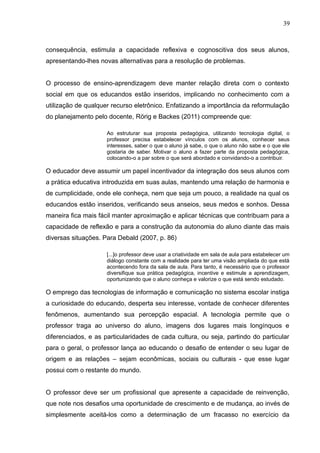 39 
consequência, estimula a capacidade reflexiva e cognoscitiva dos seus alunos, 
apresentando-lhes novas alternativas para a resolução de problemas. 
O processo de ensino-aprendizagem deve manter relação direta com o contexto 
social em que os educandos estão inseridos, implicando no conhecimento com a 
utilização de qualquer recurso eletrônico. Enfatizando a importância da reformulação 
do planejamento pelo docente, Rörig e Backes (2011) compreende que: 
Ao estruturar sua proposta pedagógica, utilizando tecnologia digital, o 
professor precisa estabelecer vínculos com os alunos, conhecer seus 
interesses, saber o que o aluno já sabe, o que o aluno não sabe e o que ele 
gostaria de saber. Motivar o aluno a fazer parte da proposta pedagógica, 
colocando-o a par sobre o que será abordado e convidando-o a contribuir. 
O educador deve assumir um papel incentivador da integração dos seus alunos com 
a prática educativa introduzida em suas aulas, mantendo uma relação de harmonia e 
de cumplicidade, onde ele conheça, nem que seja um pouco, a realidade na qual os 
educandos estão inseridos, verificando seus anseios, seus medos e sonhos. Dessa 
maneira fica mais fácil manter aproximação e aplicar técnicas que contribuam para a 
capacidade de reflexão e para a construção da autonomia do aluno diante das mais 
diversas situações. Para Debald (2007, p. 86) 
[...]o professor deve usar a criatividade em sala de aula para estabelecer um 
diálogo constante com a realidade para ter uma visão ampliada do que está 
acontecendo fora da sala de aula. Para tanto, é necessário que o professor 
diversifique sua prática pedagógica, incentive e estimule a aprendizagem, 
oportunizando que o aluno conheça e valorize o que está sendo estudado. 
O emprego das tecnologias de informação e comunicação no sistema escolar instiga 
a curiosidade do educando, desperta seu interesse, vontade de conhecer diferentes 
fenômenos, aumentando sua percepção espacial. A tecnologia permite que o 
professor traga ao universo do aluno, imagens dos lugares mais longínquos e 
diferenciados, e as particularidades de cada cultura, ou seja, partindo do particular 
para o geral, o professor lança ao educando o desafio de entender o seu lugar de 
origem e as relações – sejam econômicas, sociais ou culturais - que esse lugar 
possui com o restante do mundo. 
O professor deve ser um profissional que apresente a capacidade de reinvenção, 
que note nos desafios uma oportunidade de crescimento e de mudança, ao invés de 
simplesmente aceitá-los como a determinação de um fracasso no exercício da 
 