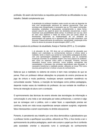 40 
profissão. Só assim ele terá todos os requisitos para enfrentar as dificuldades no seu 
trabalho. Debald complementa que: 
A atualização do professor brasileiro neste mundo em rede vai depender de 
toda uma reorganização estrutural do sistema educacional. Para que 
aconteça esta reorganização é necessário que as TICs sejam conhecidas, 
estudadas, analisadas e pesquisadas constantemente e, desta forma, 
possam assumir seu papel de apoio nas atividades educacionais, e assim 
maximizar suas possibilidades deste campo. O professor por sua vez, deve 
ter claro seus objetivos e metas de ensino para que possa utilizar as 
ferramentas disponíveis na implementação de um ambiente de 
aprendizagem não apenas rico e agradável mas que seja cooperativo, que 
favoreça o desenvolvimento da autonomia, interatividade, cooperação entre 
todos os atores do processo de aprendizagem.(2007, p. 87) 
Sobre a postura do professor da atualidade, Araújo e Yoshida (2010, p. 3) completa: 
[...]o educador do séc. XXI deve ser um profissional da educação que 
elabora com criatividade os conhecimentos teóricos e críticos sobre a 
realidade, tendo o mesmo que centrar-se numa prática pedagógica de êxito, 
com uma aprendizagem satisfatória e significativa, pois as constantes 
mudanças ocorridas na sociedade exigem uma nova postura do professor, 
bem como um repensar crítico sobre a educação. Portanto, torna-se 
necessário buscar novos caminhos, novos projetos, emergentes das 
necessidades e interesses dos principais responsáveis pela educação, é 
necessário transformar a realidade escolar, utilizando as novas TICs como 
recursos para aprimorar e motivar a busca do conhecimento. 
Sabe-se que a realidade no sistema de ensino é bem mais complexa do que se 
pensa. Para um professor efetuar alterações na proposta de ensino precisa-se de 
jogo de cintura e muita paciência, mudanças sempre acarretam resistência na 
comunidade escolar. Todavia, a inserção de tecnologias como prática pedagógica, 
depende muitas vezes da insistência do professor, da sua vontade de modificar a 
forma de interação do aluno com o conteúdo. 
O aprimoramento das técnicas de ensino através das tecnologias de informação e 
comunicação é uma meta a ser alcançada por estes profissionais, o esmero é algo 
que se consegue com a prática, com o saber fazer, a capacitação precisa ser 
contínua, tendo em vista novas experiências sempre estarem surgindo, originando 
fatos interessantes a serem examinados no âmbito educacional. 
Portanto, é percebendo seu trabalho por uma ótica democrática e globalizadora que 
o professor tende a aperfeiçoar sua prática, utilizando as TICs, o foco tende a ser o 
aprimoramento da prática pedagógica, assim ele cumpre o papel que lhe é conferido 
pela sociedade: orientar o educando rumo à construção do conhecimento 
 