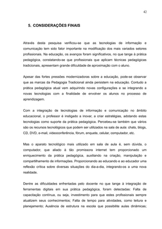 42 
5. CONSIDERAÇÕES FINAIS 
Através desta pesquisa verificou-se que as tecnologias de informação e 
comunicação tem sido fator importante na modificação dos mais variados setores 
profissionais. Na educação, os avanços foram significativos, no que tange à prática 
pedagógica, constatando-se que profissionais que aplicam técnicas pedagógicas 
tradicionais, apresentam grande dificuldade de aproximação com o aluno. 
Apesar das fortes pressões modernizadoras sobre a educação, pode-se observar 
que as marcas da Pedagogia Tradicional ainda persistem na educação. Contudo a 
prática pedagógica atual vem adquirindo novas configurações e se integrando a 
novas tecnologias com a finalidade de envolver os alunos no processo de 
aprendizagem. 
Com a integração de tecnologias de informação e comunicação no âmbito 
educacional, o professor é instigado a inovar, a criar estratégias, adotando estas 
tecnologias como suporte da prática pedagógica. Percebeu-se também que vários 
são os recursos tecnológicos que podem ser utilizados na sala de aula: chats, blogs, 
CD, DVD, e-mail, videoconferência, fórum, enquete, celular, computador, etc. 
Mas o aparato tecnológico mais utilizado em sala de aula é, sem dúvida, o 
computador, que aliado à tão promissora internet tem proporcionado um 
enriquecimento da prática pedagógica, auxiliando na criação, manipulação e 
compartilhamento de informações. Proporcionando ao educando e ao educador uma 
reflexão crítica sobre diversas situações do dia-a-dia, integrando-os a uma nova 
realidade. 
Dentre as dificuldades enfrentadas pelo docente no que tange à integração de 
ferramentas digitais em sua prática pedagógica, foram detectadas: Falta de 
capacitação contínua, ou seja, investimento para que estes profissionais sempre 
atualizem seus conhecimentos; Falta de tempo para atividades, como leitura e 
planejamento; Ausência de estrutura na escola que possibilite aulas dinâmicas; 
 